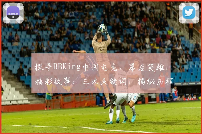 探寻BBKing中国电竞，幕后英雄，精彩故事，三大关键词，揭秘历程。