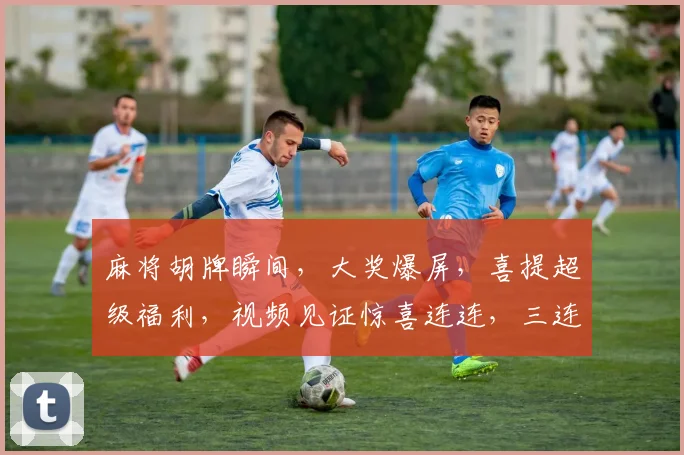 麻将胡牌瞬间，大奖爆屏，喜提超级福利，视频见证惊喜连连，三连中
