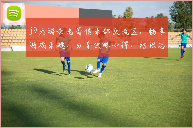 j9九游会老哥俱乐部交流区，畅享游戏乐趣，分享攻略心得，结识志同道合伙伴，一起探索游戏世界