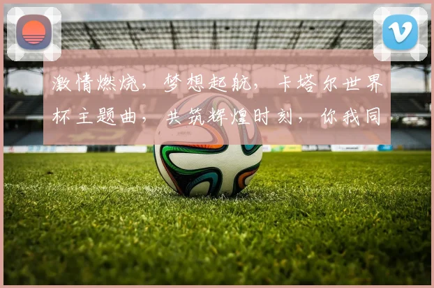 激情燃烧，梦想起航，卡塔尔世界杯主题曲，共筑辉煌时刻，你我同行